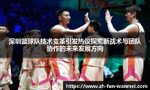 深圳篮球队技术变革引发热议探索新战术与团队协作的未来发展方向